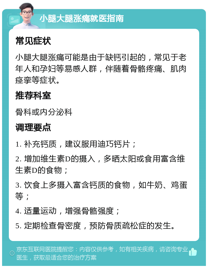 小腿大腿涨痛就医指南 常见症状 小腿大腿涨痛可能是由于缺钙引起的，常见于老年人和孕妇等易感人群，伴随着骨骼疼痛、肌肉痉挛等症状。 推荐科室 骨科或内分泌科 调理要点 1. 补充钙质，建议服用迪巧钙片； 2. 增加维生素D的摄入，多晒太阳或食用富含维生素D的食物； 3. 饮食上多摄入富含钙质的食物，如牛奶、鸡蛋等； 4. 适量运动，增强骨骼强度； 5. 定期检查骨密度，预防骨质疏松症的发生。