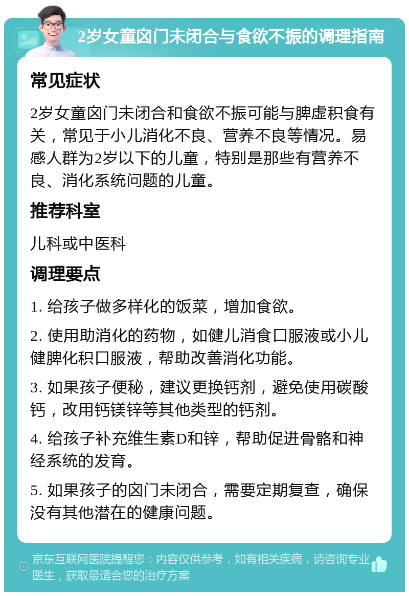 2岁女童囟门未闭合与食欲不振的调理指南 常见症状 2岁女童囟门未闭合和食欲不振可能与脾虚积食有关，常见于小儿消化不良、营养不良等情况。易感人群为2岁以下的儿童，特别是那些有营养不良、消化系统问题的儿童。 推荐科室 儿科或中医科 调理要点 1. 给孩子做多样化的饭菜，增加食欲。 2. 使用助消化的药物，如健儿消食口服液或小儿健脾化积口服液，帮助改善消化功能。 3. 如果孩子便秘，建议更换钙剂，避免使用碳酸钙，改用钙镁锌等其他类型的钙剂。 4. 给孩子补充维生素D和锌，帮助促进骨骼和神经系统的发育。 5. 如果孩子的囟门未闭合，需要定期复查，确保没有其他潜在的健康问题。