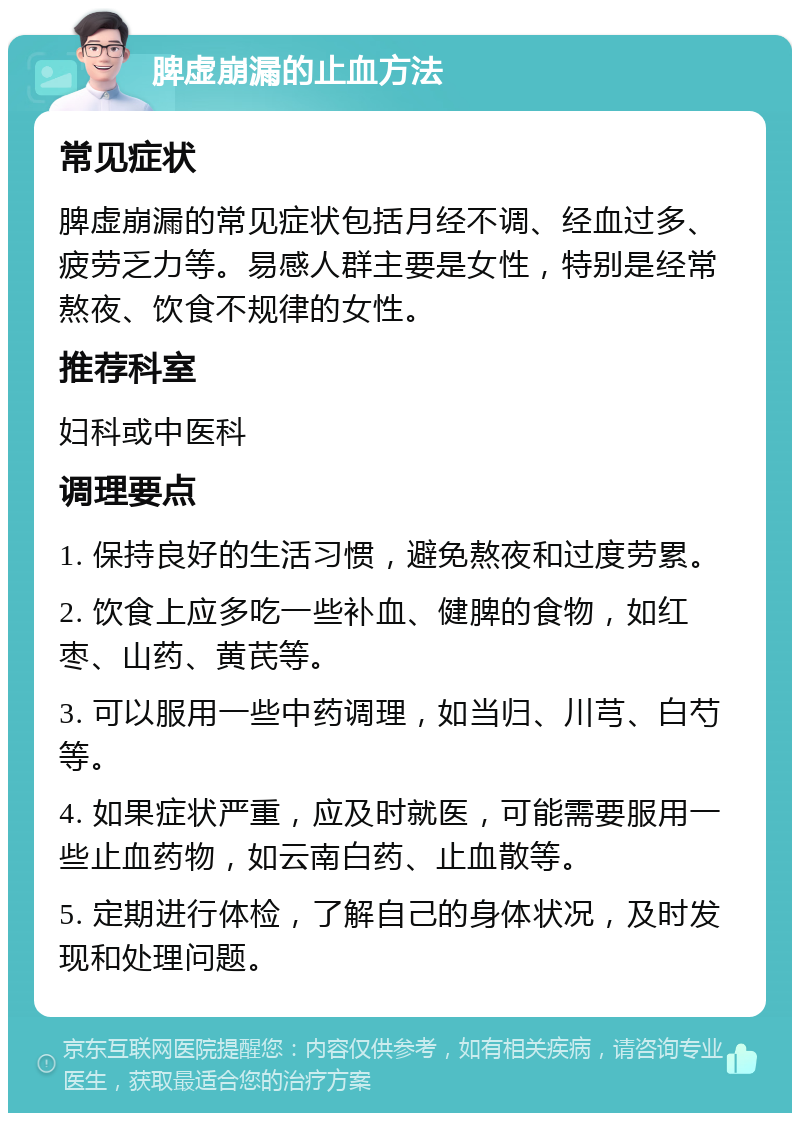 脾虚崩漏的止血方法 常见症状 脾虚崩漏的常见症状包括月经不调、经血过多、疲劳乏力等。易感人群主要是女性，特别是经常熬夜、饮食不规律的女性。 推荐科室 妇科或中医科 调理要点 1. 保持良好的生活习惯，避免熬夜和过度劳累。 2. 饮食上应多吃一些补血、健脾的食物，如红枣、山药、黄芪等。 3. 可以服用一些中药调理，如当归、川芎、白芍等。 4. 如果症状严重，应及时就医，可能需要服用一些止血药物，如云南白药、止血散等。 5. 定期进行体检，了解自己的身体状况，及时发现和处理问题。