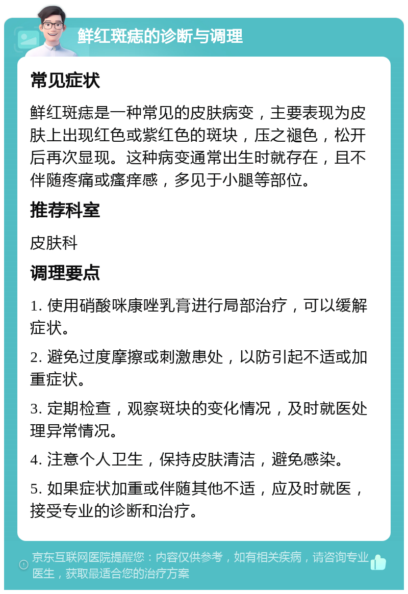 鲜红斑痣的诊断与调理 常见症状 鲜红斑痣是一种常见的皮肤病变，主要表现为皮肤上出现红色或紫红色的斑块，压之褪色，松开后再次显现。这种病变通常出生时就存在，且不伴随疼痛或瘙痒感，多见于小腿等部位。 推荐科室 皮肤科 调理要点 1. 使用硝酸咪康唑乳膏进行局部治疗，可以缓解症状。 2. 避免过度摩擦或刺激患处，以防引起不适或加重症状。 3. 定期检查，观察斑块的变化情况，及时就医处理异常情况。 4. 注意个人卫生，保持皮肤清洁，避免感染。 5. 如果症状加重或伴随其他不适，应及时就医，接受专业的诊断和治疗。