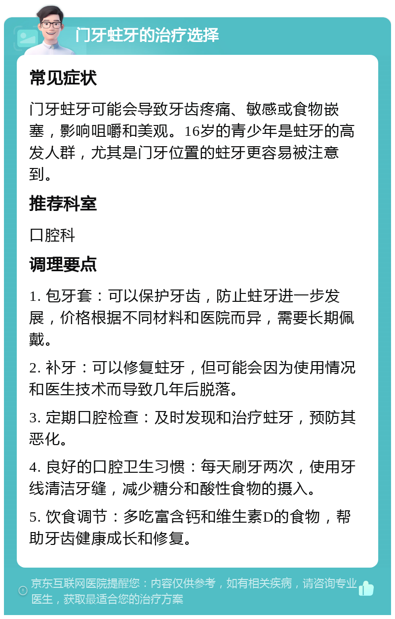 门牙蛀牙的治疗选择 常见症状 门牙蛀牙可能会导致牙齿疼痛、敏感或食物嵌塞，影响咀嚼和美观。16岁的青少年是蛀牙的高发人群，尤其是门牙位置的蛀牙更容易被注意到。 推荐科室 口腔科 调理要点 1. 包牙套：可以保护牙齿，防止蛀牙进一步发展，价格根据不同材料和医院而异，需要长期佩戴。 2. 补牙：可以修复蛀牙，但可能会因为使用情况和医生技术而导致几年后脱落。 3. 定期口腔检查：及时发现和治疗蛀牙，预防其恶化。 4. 良好的口腔卫生习惯：每天刷牙两次，使用牙线清洁牙缝，减少糖分和酸性食物的摄入。 5. 饮食调节：多吃富含钙和维生素D的食物，帮助牙齿健康成长和修复。