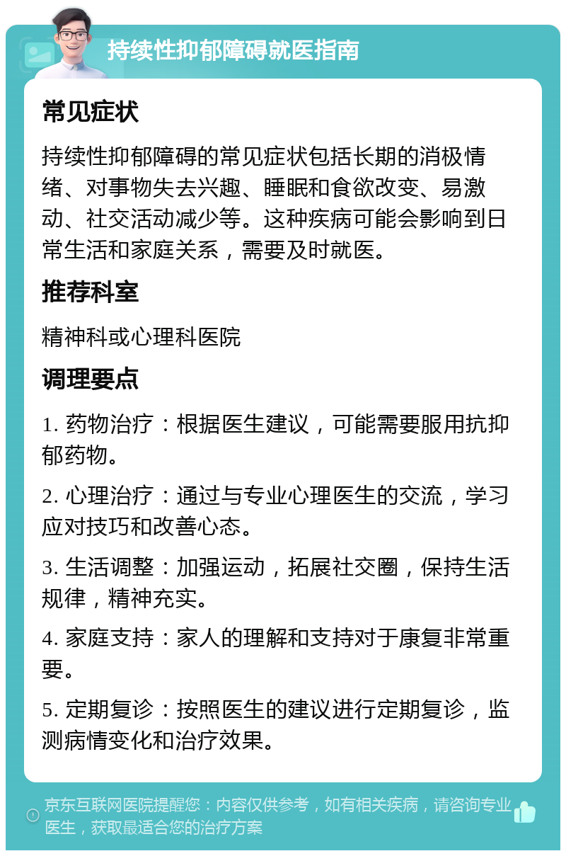 持续性抑郁障碍就医指南 常见症状 持续性抑郁障碍的常见症状包括长期的消极情绪、对事物失去兴趣、睡眠和食欲改变、易激动、社交活动减少等。这种疾病可能会影响到日常生活和家庭关系，需要及时就医。 推荐科室 精神科或心理科医院 调理要点 1. 药物治疗：根据医生建议，可能需要服用抗抑郁药物。 2. 心理治疗：通过与专业心理医生的交流，学习应对技巧和改善心态。 3. 生活调整：加强运动，拓展社交圈，保持生活规律，精神充实。 4. 家庭支持：家人的理解和支持对于康复非常重要。 5. 定期复诊：按照医生的建议进行定期复诊，监测病情变化和治疗效果。