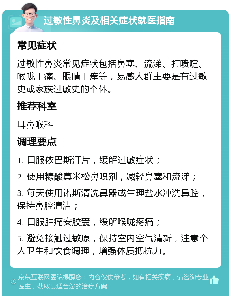 过敏性鼻炎及相关症状就医指南 常见症状 过敏性鼻炎常见症状包括鼻塞、流涕、打喷嚏、喉咙干痛、眼睛干痒等，易感人群主要是有过敏史或家族过敏史的个体。 推荐科室 耳鼻喉科 调理要点 1. 口服依巴斯汀片，缓解过敏症状； 2. 使用糠酸莫米松鼻喷剂，减轻鼻塞和流涕； 3. 每天使用诺斯清洗鼻器或生理盐水冲洗鼻腔，保持鼻腔清洁； 4. 口服肿痛安胶囊，缓解喉咙疼痛； 5. 避免接触过敏原，保持室内空气清新，注意个人卫生和饮食调理，增强体质抵抗力。