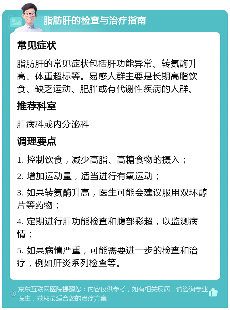 脂肪肝的检查与治疗指南 常见症状 脂肪肝的常见症状包括肝功能异常、转氨酶升高、体重超标等。易感人群主要是长期高脂饮食、缺乏运动、肥胖或有代谢性疾病的人群。 推荐科室 肝病科或内分泌科 调理要点 1. 控制饮食，减少高脂、高糖食物的摄入； 2. 增加运动量，适当进行有氧运动； 3. 如果转氨酶升高，医生可能会建议服用双环醇片等药物； 4. 定期进行肝功能检查和腹部彩超，以监测病情； 5. 如果病情严重，可能需要进一步的检查和治疗，例如肝炎系列检查等。