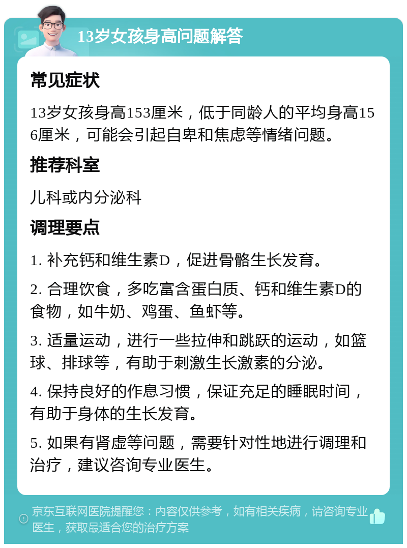 13岁女孩身高问题解答 常见症状 13岁女孩身高153厘米，低于同龄人的平均身高156厘米，可能会引起自卑和焦虑等情绪问题。 推荐科室 儿科或内分泌科 调理要点 1. 补充钙和维生素D，促进骨骼生长发育。 2. 合理饮食，多吃富含蛋白质、钙和维生素D的食物，如牛奶、鸡蛋、鱼虾等。 3. 适量运动，进行一些拉伸和跳跃的运动，如篮球、排球等，有助于刺激生长激素的分泌。 4. 保持良好的作息习惯，保证充足的睡眠时间，有助于身体的生长发育。 5. 如果有肾虚等问题，需要针对性地进行调理和治疗，建议咨询专业医生。