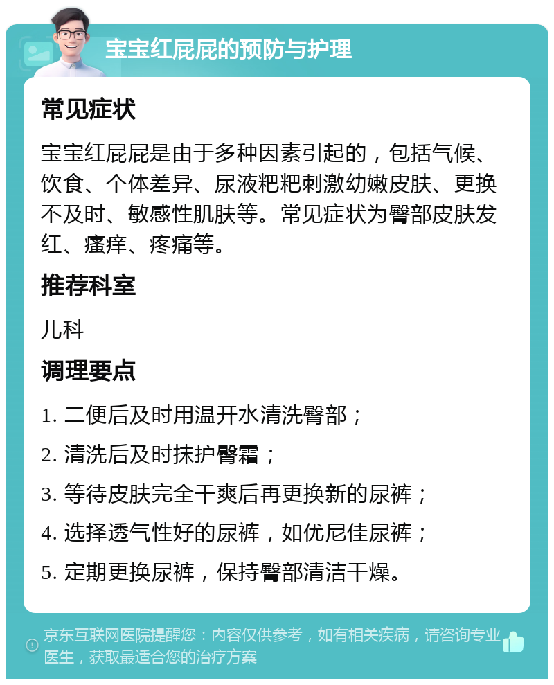 宝宝红屁屁的预防与护理 常见症状 宝宝红屁屁是由于多种因素引起的，包括气候、饮食、个体差异、尿液粑粑刺激幼嫩皮肤、更换不及时、敏感性肌肤等。常见症状为臀部皮肤发红、瘙痒、疼痛等。 推荐科室 儿科 调理要点 1. 二便后及时用温开水清洗臀部； 2. 清洗后及时抹护臀霜； 3. 等待皮肤完全干爽后再更换新的尿裤； 4. 选择透气性好的尿裤，如优尼佳尿裤； 5. 定期更换尿裤，保持臀部清洁干燥。