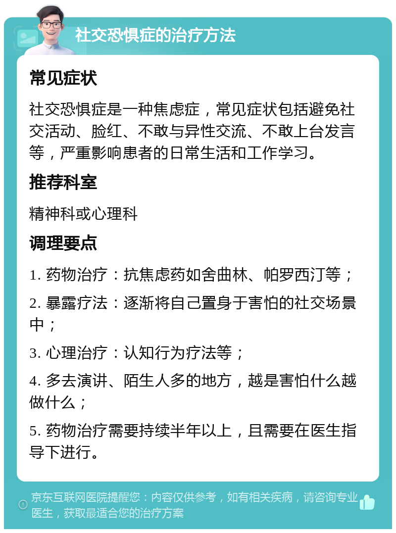 社交恐惧症的治疗方法 常见症状 社交恐惧症是一种焦虑症，常见症状包括避免社交活动、脸红、不敢与异性交流、不敢上台发言等，严重影响患者的日常生活和工作学习。 推荐科室 精神科或心理科 调理要点 1. 药物治疗：抗焦虑药如舍曲林、帕罗西汀等； 2. 暴露疗法：逐渐将自己置身于害怕的社交场景中； 3. 心理治疗：认知行为疗法等； 4. 多去演讲、陌生人多的地方，越是害怕什么越做什么； 5. 药物治疗需要持续半年以上，且需要在医生指导下进行。