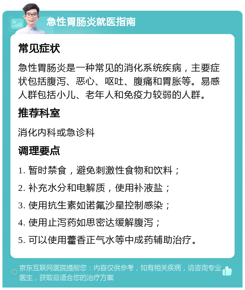 急性胃肠炎就医指南 常见症状 急性胃肠炎是一种常见的消化系统疾病，主要症状包括腹泻、恶心、呕吐、腹痛和胃胀等。易感人群包括小儿、老年人和免疫力较弱的人群。 推荐科室 消化内科或急诊科 调理要点 1. 暂时禁食，避免刺激性食物和饮料； 2. 补充水分和电解质，使用补液盐； 3. 使用抗生素如诺氟沙星控制感染； 4. 使用止泻药如思密达缓解腹泻； 5. 可以使用藿香正气水等中成药辅助治疗。