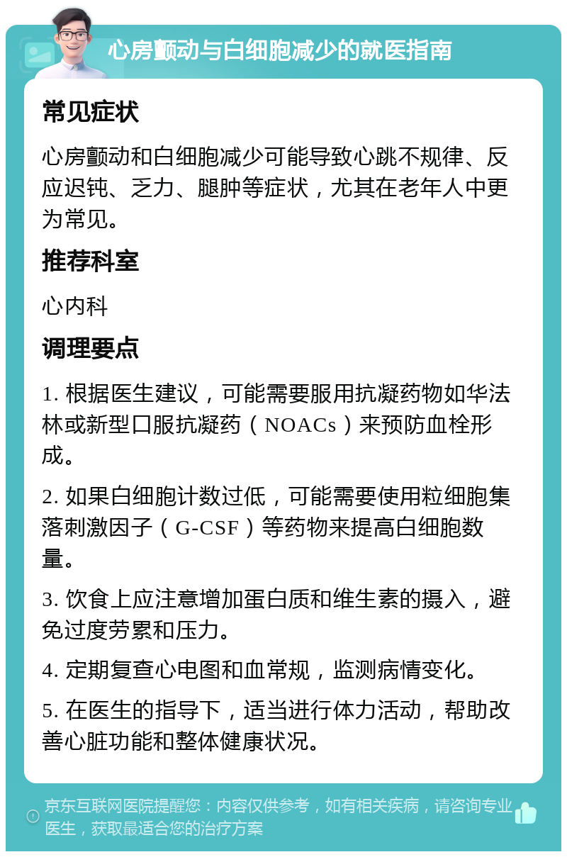 心房颤动与白细胞减少的就医指南 常见症状 心房颤动和白细胞减少可能导致心跳不规律、反应迟钝、乏力、腿肿等症状，尤其在老年人中更为常见。 推荐科室 心内科 调理要点 1. 根据医生建议，可能需要服用抗凝药物如华法林或新型口服抗凝药（NOACs）来预防血栓形成。 2. 如果白细胞计数过低，可能需要使用粒细胞集落刺激因子（G-CSF）等药物来提高白细胞数量。 3. 饮食上应注意增加蛋白质和维生素的摄入，避免过度劳累和压力。 4. 定期复查心电图和血常规，监测病情变化。 5. 在医生的指导下，适当进行体力活动，帮助改善心脏功能和整体健康状况。