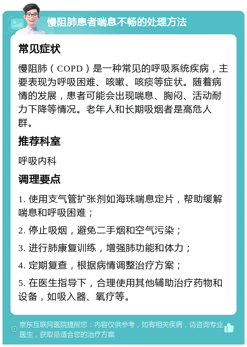 慢阻肺患者喘息不畅的处理方法 常见症状 慢阻肺（COPD）是一种常见的呼吸系统疾病，主要表现为呼吸困难、咳嗽、咳痰等症状。随着病情的发展，患者可能会出现喘息、胸闷、活动耐力下降等情况。老年人和长期吸烟者是高危人群。 推荐科室 呼吸内科 调理要点 1. 使用支气管扩张剂如海珠喘息定片，帮助缓解喘息和呼吸困难； 2. 停止吸烟，避免二手烟和空气污染； 3. 进行肺康复训练，增强肺功能和体力； 4. 定期复查，根据病情调整治疗方案； 5. 在医生指导下，合理使用其他辅助治疗药物和设备，如吸入器、氧疗等。