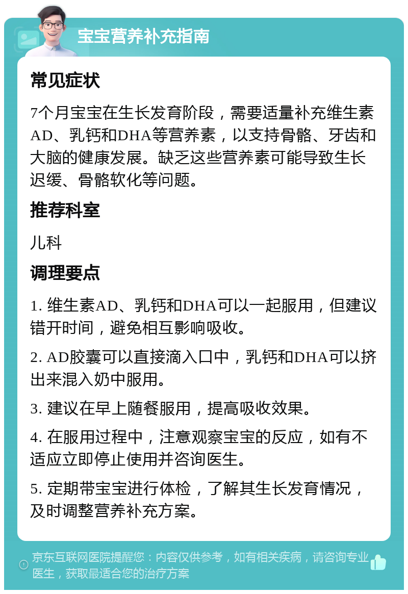 宝宝营养补充指南 常见症状 7个月宝宝在生长发育阶段，需要适量补充维生素AD、乳钙和DHA等营养素，以支持骨骼、牙齿和大脑的健康发展。缺乏这些营养素可能导致生长迟缓、骨骼软化等问题。 推荐科室 儿科 调理要点 1. 维生素AD、乳钙和DHA可以一起服用，但建议错开时间，避免相互影响吸收。 2. AD胶囊可以直接滴入口中，乳钙和DHA可以挤出来混入奶中服用。 3. 建议在早上随餐服用，提高吸收效果。 4. 在服用过程中，注意观察宝宝的反应，如有不适应立即停止使用并咨询医生。 5. 定期带宝宝进行体检，了解其生长发育情况，及时调整营养补充方案。