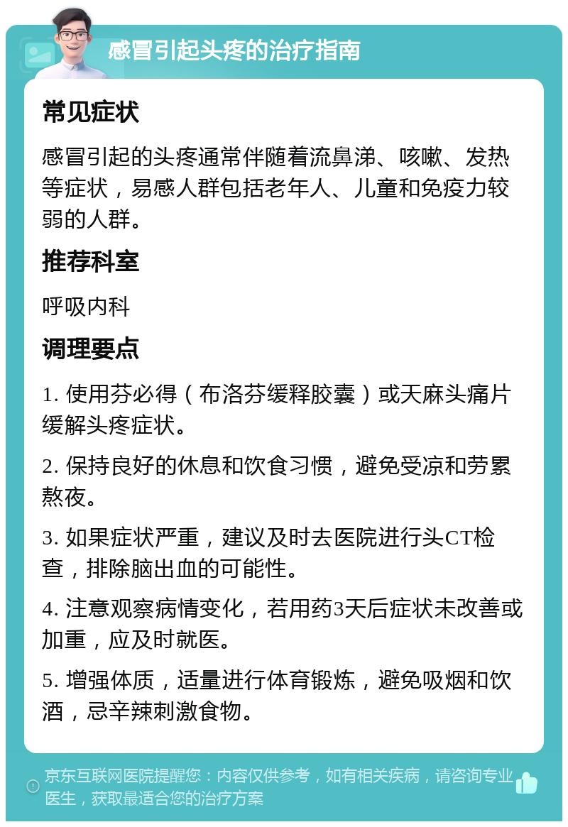 感冒引起头疼的治疗指南 常见症状 感冒引起的头疼通常伴随着流鼻涕、咳嗽、发热等症状，易感人群包括老年人、儿童和免疫力较弱的人群。 推荐科室 呼吸内科 调理要点 1. 使用芬必得（布洛芬缓释胶囊）或天麻头痛片缓解头疼症状。 2. 保持良好的休息和饮食习惯，避免受凉和劳累熬夜。 3. 如果症状严重，建议及时去医院进行头CT检查，排除脑出血的可能性。 4. 注意观察病情变化，若用药3天后症状未改善或加重，应及时就医。 5. 增强体质，适量进行体育锻炼，避免吸烟和饮酒，忌辛辣刺激食物。