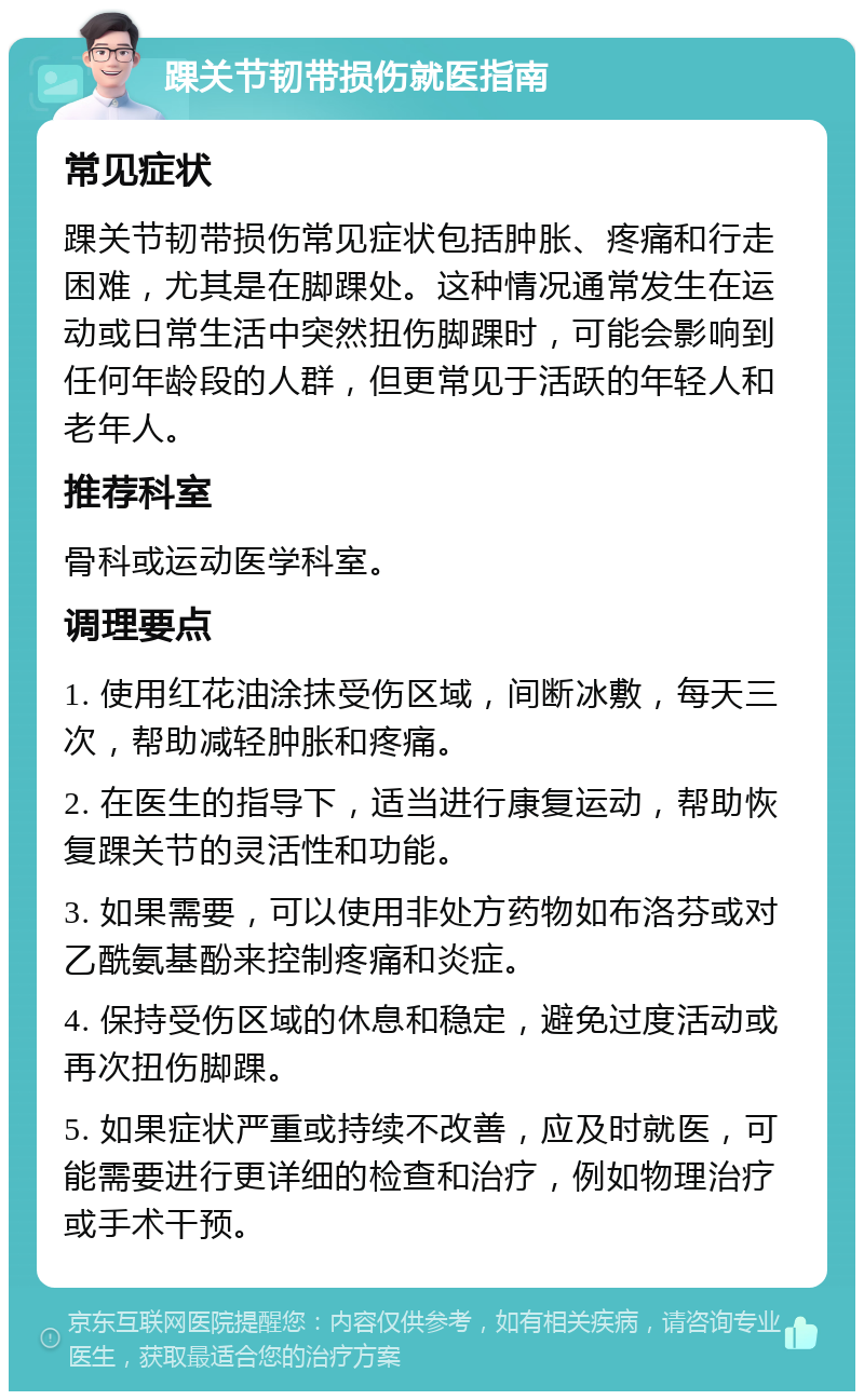 踝关节韧带损伤就医指南 常见症状 踝关节韧带损伤常见症状包括肿胀、疼痛和行走困难，尤其是在脚踝处。这种情况通常发生在运动或日常生活中突然扭伤脚踝时，可能会影响到任何年龄段的人群，但更常见于活跃的年轻人和老年人。 推荐科室 骨科或运动医学科室。 调理要点 1. 使用红花油涂抹受伤区域，间断冰敷，每天三次，帮助减轻肿胀和疼痛。 2. 在医生的指导下，适当进行康复运动，帮助恢复踝关节的灵活性和功能。 3. 如果需要，可以使用非处方药物如布洛芬或对乙酰氨基酚来控制疼痛和炎症。 4. 保持受伤区域的休息和稳定，避免过度活动或再次扭伤脚踝。 5. 如果症状严重或持续不改善，应及时就医，可能需要进行更详细的检查和治疗，例如物理治疗或手术干预。