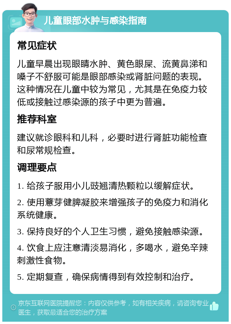 儿童眼部水肿与感染指南 常见症状 儿童早晨出现眼睛水肿、黄色眼屎、流黄鼻涕和嗓子不舒服可能是眼部感染或肾脏问题的表现。这种情况在儿童中较为常见，尤其是在免疫力较低或接触过感染源的孩子中更为普遍。 推荐科室 建议就诊眼科和儿科，必要时进行肾脏功能检查和尿常规检查。 调理要点 1. 给孩子服用小儿豉翘清热颗粒以缓解症状。 2. 使用薏芽健脾凝胶来增强孩子的免疫力和消化系统健康。 3. 保持良好的个人卫生习惯，避免接触感染源。 4. 饮食上应注意清淡易消化，多喝水，避免辛辣刺激性食物。 5. 定期复查，确保病情得到有效控制和治疗。