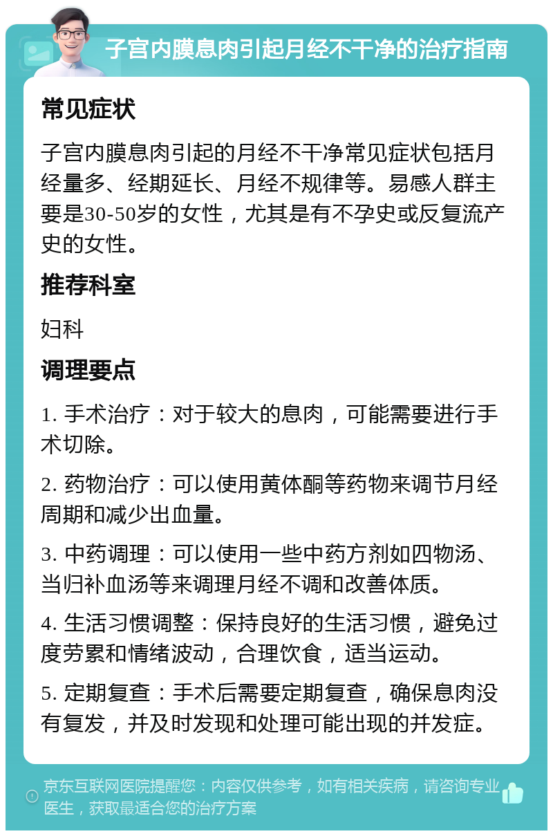 子宫内膜息肉引起月经不干净的治疗指南 常见症状 子宫内膜息肉引起的月经不干净常见症状包括月经量多、经期延长、月经不规律等。易感人群主要是30-50岁的女性，尤其是有不孕史或反复流产史的女性。 推荐科室 妇科 调理要点 1. 手术治疗：对于较大的息肉，可能需要进行手术切除。 2. 药物治疗：可以使用黄体酮等药物来调节月经周期和减少出血量。 3. 中药调理：可以使用一些中药方剂如四物汤、当归补血汤等来调理月经不调和改善体质。 4. 生活习惯调整：保持良好的生活习惯，避免过度劳累和情绪波动，合理饮食，适当运动。 5. 定期复查：手术后需要定期复查，确保息肉没有复发，并及时发现和处理可能出现的并发症。