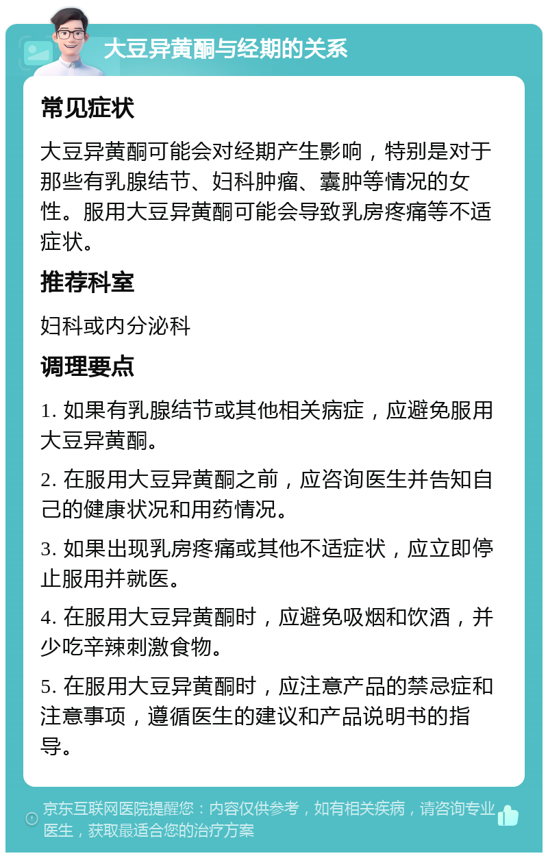 大豆异黄酮与经期的关系 常见症状 大豆异黄酮可能会对经期产生影响，特别是对于那些有乳腺结节、妇科肿瘤、囊肿等情况的女性。服用大豆异黄酮可能会导致乳房疼痛等不适症状。 推荐科室 妇科或内分泌科 调理要点 1. 如果有乳腺结节或其他相关病症，应避免服用大豆异黄酮。 2. 在服用大豆异黄酮之前，应咨询医生并告知自己的健康状况和用药情况。 3. 如果出现乳房疼痛或其他不适症状，应立即停止服用并就医。 4. 在服用大豆异黄酮时，应避免吸烟和饮酒，并少吃辛辣刺激食物。 5. 在服用大豆异黄酮时，应注意产品的禁忌症和注意事项，遵循医生的建议和产品说明书的指导。