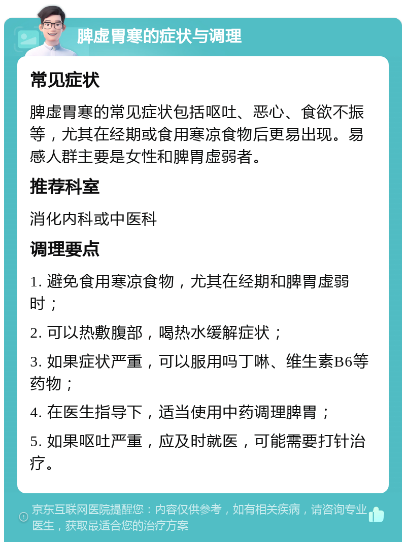 脾虚胃寒的症状与调理 常见症状 脾虚胃寒的常见症状包括呕吐、恶心、食欲不振等，尤其在经期或食用寒凉食物后更易出现。易感人群主要是女性和脾胃虚弱者。 推荐科室 消化内科或中医科 调理要点 1. 避免食用寒凉食物，尤其在经期和脾胃虚弱时； 2. 可以热敷腹部，喝热水缓解症状； 3. 如果症状严重，可以服用吗丁啉、维生素B6等药物； 4. 在医生指导下，适当使用中药调理脾胃； 5. 如果呕吐严重，应及时就医，可能需要打针治疗。