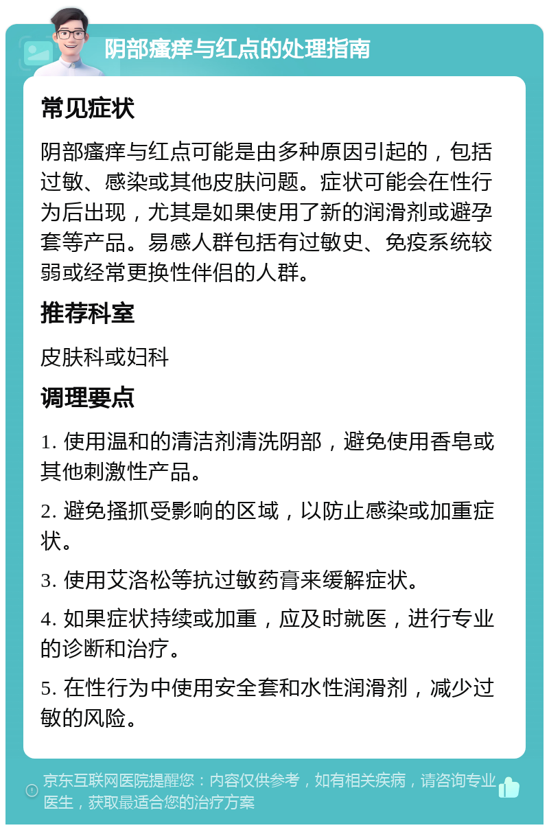 阴部瘙痒与红点的处理指南 常见症状 阴部瘙痒与红点可能是由多种原因引起的，包括过敏、感染或其他皮肤问题。症状可能会在性行为后出现，尤其是如果使用了新的润滑剂或避孕套等产品。易感人群包括有过敏史、免疫系统较弱或经常更换性伴侣的人群。 推荐科室 皮肤科或妇科 调理要点 1. 使用温和的清洁剂清洗阴部，避免使用香皂或其他刺激性产品。 2. 避免搔抓受影响的区域，以防止感染或加重症状。 3. 使用艾洛松等抗过敏药膏来缓解症状。 4. 如果症状持续或加重，应及时就医，进行专业的诊断和治疗。 5. 在性行为中使用安全套和水性润滑剂，减少过敏的风险。