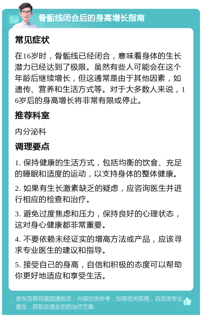 骨骺线闭合后的身高增长指南 常见症状 在16岁时，骨骺线已经闭合，意味着身体的生长潜力已经达到了极限。虽然有些人可能会在这个年龄后继续增长，但这通常是由于其他因素，如遗传、营养和生活方式等。对于大多数人来说，16岁后的身高增长将非常有限或停止。 推荐科室 内分泌科 调理要点 1. 保持健康的生活方式，包括均衡的饮食、充足的睡眠和适度的运动，以支持身体的整体健康。 2. 如果有生长激素缺乏的疑虑，应咨询医生并进行相应的检查和治疗。 3. 避免过度焦虑和压力，保持良好的心理状态，这对身心健康都非常重要。 4. 不要依赖未经证实的增高方法或产品，应该寻求专业医生的建议和指导。 5. 接受自己的身高，自信和积极的态度可以帮助你更好地适应和享受生活。