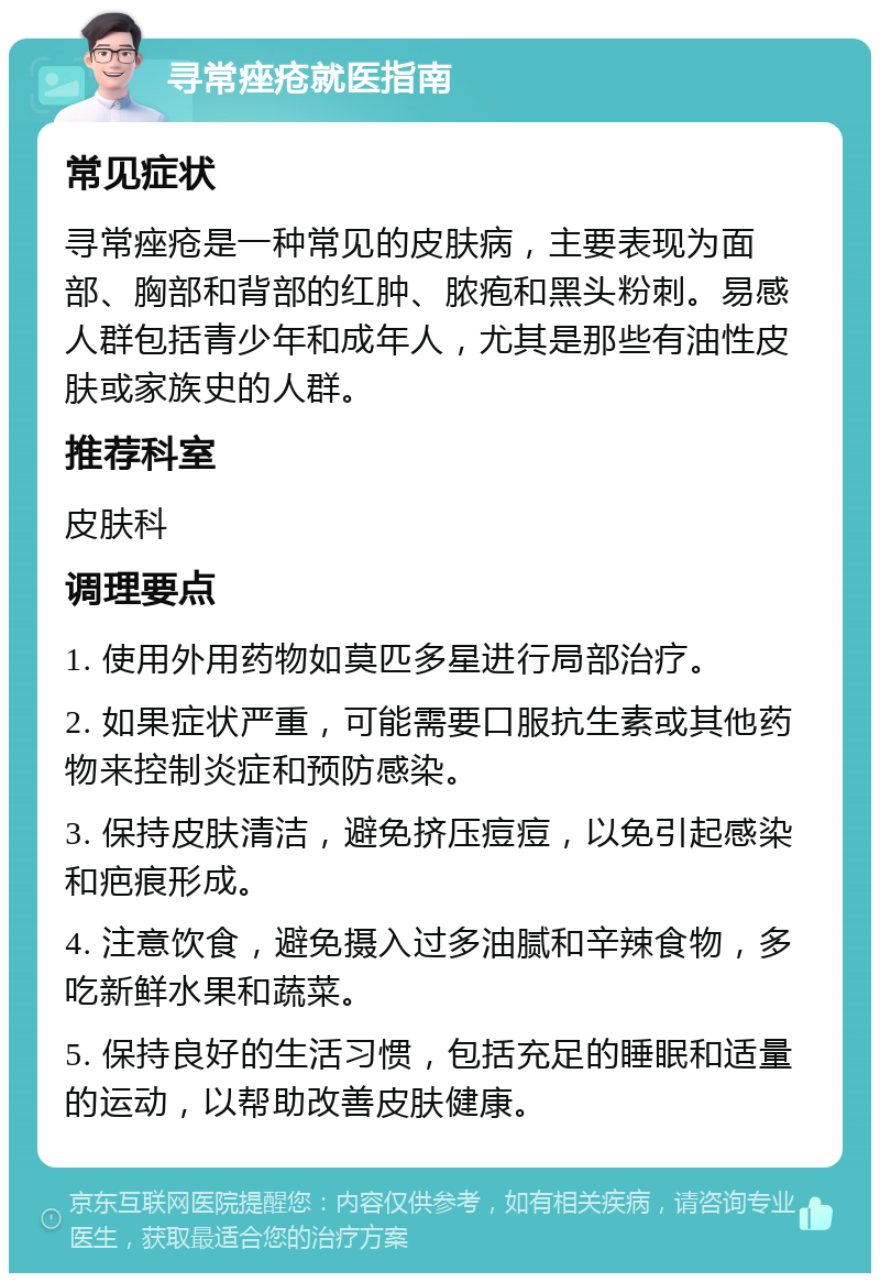 寻常痤疮就医指南 常见症状 寻常痤疮是一种常见的皮肤病，主要表现为面部、胸部和背部的红肿、脓疱和黑头粉刺。易感人群包括青少年和成年人，尤其是那些有油性皮肤或家族史的人群。 推荐科室 皮肤科 调理要点 1. 使用外用药物如莫匹多星进行局部治疗。 2. 如果症状严重，可能需要口服抗生素或其他药物来控制炎症和预防感染。 3. 保持皮肤清洁，避免挤压痘痘，以免引起感染和疤痕形成。 4. 注意饮食，避免摄入过多油腻和辛辣食物，多吃新鲜水果和蔬菜。 5. 保持良好的生活习惯，包括充足的睡眠和适量的运动，以帮助改善皮肤健康。