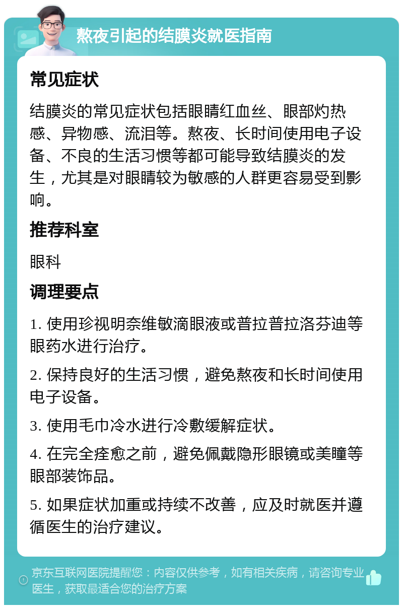 熬夜引起的结膜炎就医指南 常见症状 结膜炎的常见症状包括眼睛红血丝、眼部灼热感、异物感、流泪等。熬夜、长时间使用电子设备、不良的生活习惯等都可能导致结膜炎的发生，尤其是对眼睛较为敏感的人群更容易受到影响。 推荐科室 眼科 调理要点 1. 使用珍视明奈维敏滴眼液或普拉普拉洛芬迪等眼药水进行治疗。 2. 保持良好的生活习惯，避免熬夜和长时间使用电子设备。 3. 使用毛巾冷水进行冷敷缓解症状。 4. 在完全痊愈之前，避免佩戴隐形眼镜或美瞳等眼部装饰品。 5. 如果症状加重或持续不改善，应及时就医并遵循医生的治疗建议。