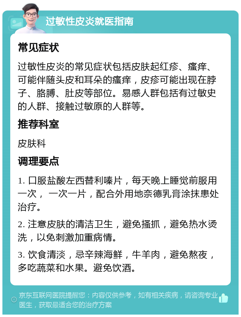 过敏性皮炎就医指南 常见症状 过敏性皮炎的常见症状包括皮肤起红疹、瘙痒、可能伴随头皮和耳朵的瘙痒，皮疹可能出现在脖子、胳膊、肚皮等部位。易感人群包括有过敏史的人群、接触过敏原的人群等。 推荐科室 皮肤科 调理要点 1. 口服盐酸左西替利嗪片，每天晚上睡觉前服用一次， 一次一片，配合外用地奈德乳膏涂抹患处治疗。 2. 注意皮肤的清洁卫生，避免搔抓，避免热水烫洗，以免刺激加重病情。 3. 饮食清淡，忌辛辣海鲜，牛羊肉，避免熬夜，多吃蔬菜和水果。避免饮酒。