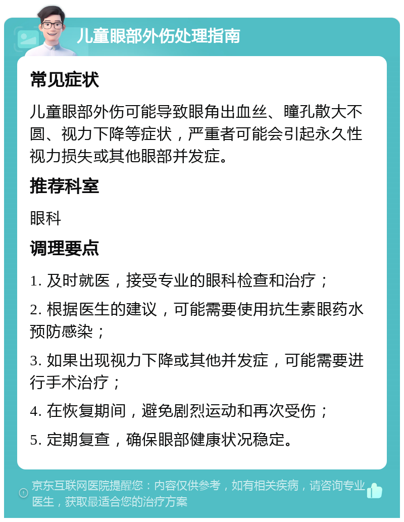 儿童眼部外伤处理指南 常见症状 儿童眼部外伤可能导致眼角出血丝、瞳孔散大不圆、视力下降等症状，严重者可能会引起永久性视力损失或其他眼部并发症。 推荐科室 眼科 调理要点 1. 及时就医，接受专业的眼科检查和治疗； 2. 根据医生的建议，可能需要使用抗生素眼药水预防感染； 3. 如果出现视力下降或其他并发症，可能需要进行手术治疗； 4. 在恢复期间，避免剧烈运动和再次受伤； 5. 定期复查，确保眼部健康状况稳定。