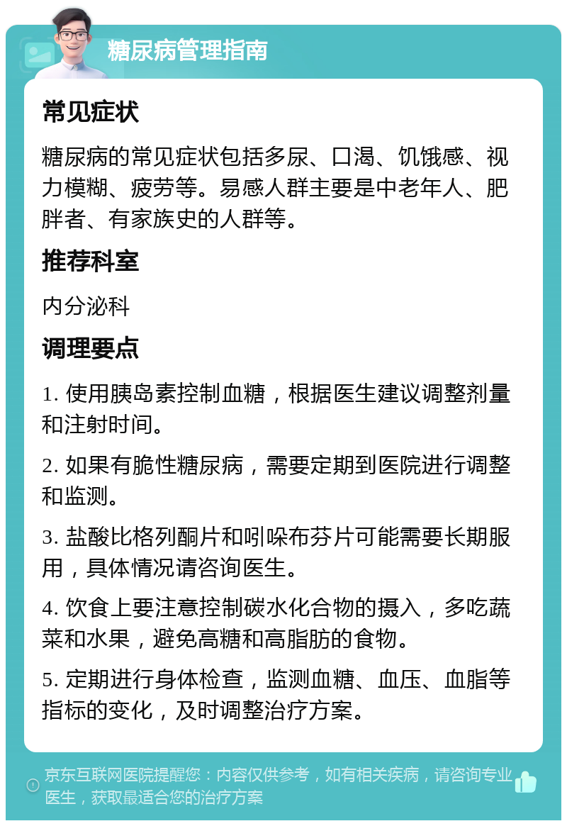 糖尿病管理指南 常见症状 糖尿病的常见症状包括多尿、口渴、饥饿感、视力模糊、疲劳等。易感人群主要是中老年人、肥胖者、有家族史的人群等。 推荐科室 内分泌科 调理要点 1. 使用胰岛素控制血糖，根据医生建议调整剂量和注射时间。 2. 如果有脆性糖尿病，需要定期到医院进行调整和监测。 3. 盐酸比格列酮片和吲哚布芬片可能需要长期服用，具体情况请咨询医生。 4. 饮食上要注意控制碳水化合物的摄入，多吃蔬菜和水果，避免高糖和高脂肪的食物。 5. 定期进行身体检查，监测血糖、血压、血脂等指标的变化，及时调整治疗方案。