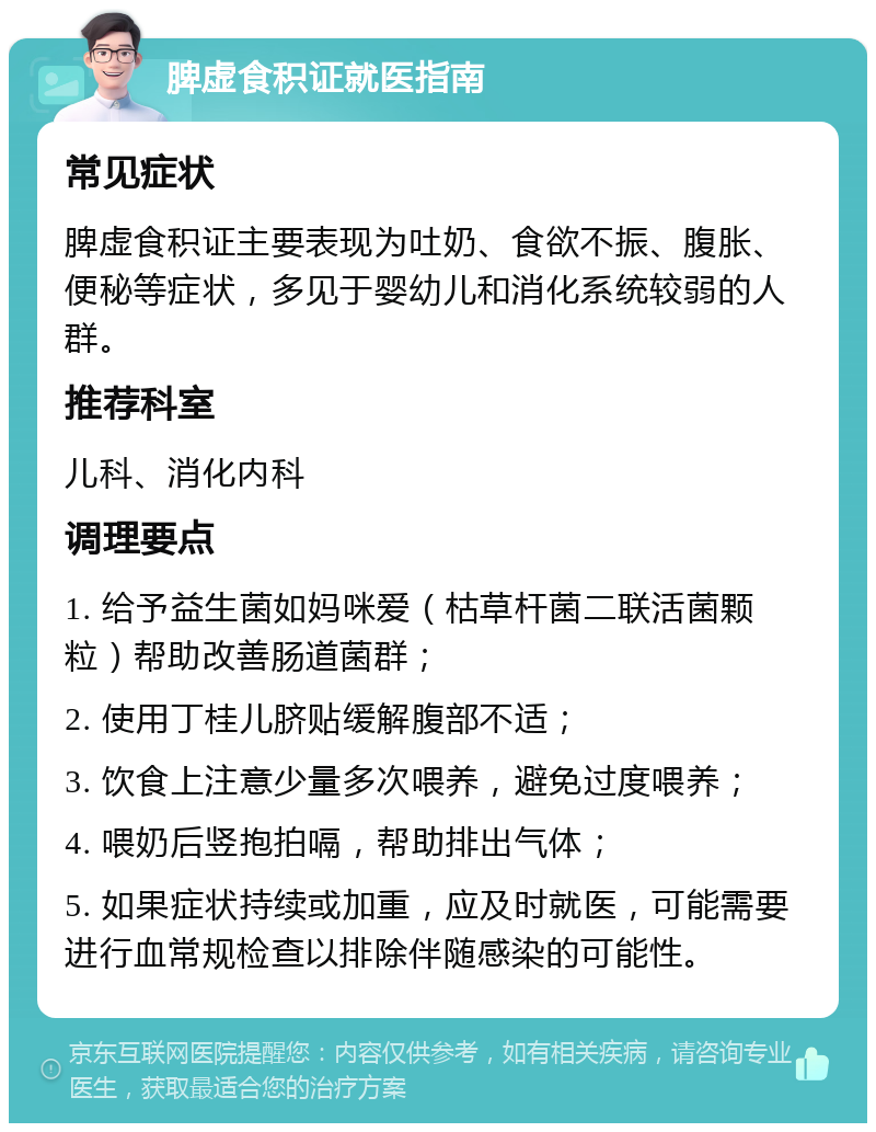 脾虚食积证就医指南 常见症状 脾虚食积证主要表现为吐奶、食欲不振、腹胀、便秘等症状，多见于婴幼儿和消化系统较弱的人群。 推荐科室 儿科、消化内科 调理要点 1. 给予益生菌如妈咪爱（枯草杆菌二联活菌颗粒）帮助改善肠道菌群； 2. 使用丁桂儿脐贴缓解腹部不适； 3. 饮食上注意少量多次喂养，避免过度喂养； 4. 喂奶后竖抱拍嗝，帮助排出气体； 5. 如果症状持续或加重，应及时就医，可能需要进行血常规检查以排除伴随感染的可能性。