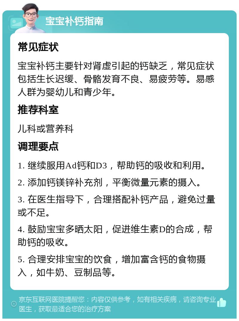 宝宝补钙指南 常见症状 宝宝补钙主要针对肾虚引起的钙缺乏，常见症状包括生长迟缓、骨骼发育不良、易疲劳等。易感人群为婴幼儿和青少年。 推荐科室 儿科或营养科 调理要点 1. 继续服用Ad钙和D3，帮助钙的吸收和利用。 2. 添加钙镁锌补充剂，平衡微量元素的摄入。 3. 在医生指导下，合理搭配补钙产品，避免过量或不足。 4. 鼓励宝宝多晒太阳，促进维生素D的合成，帮助钙的吸收。 5. 合理安排宝宝的饮食，增加富含钙的食物摄入，如牛奶、豆制品等。