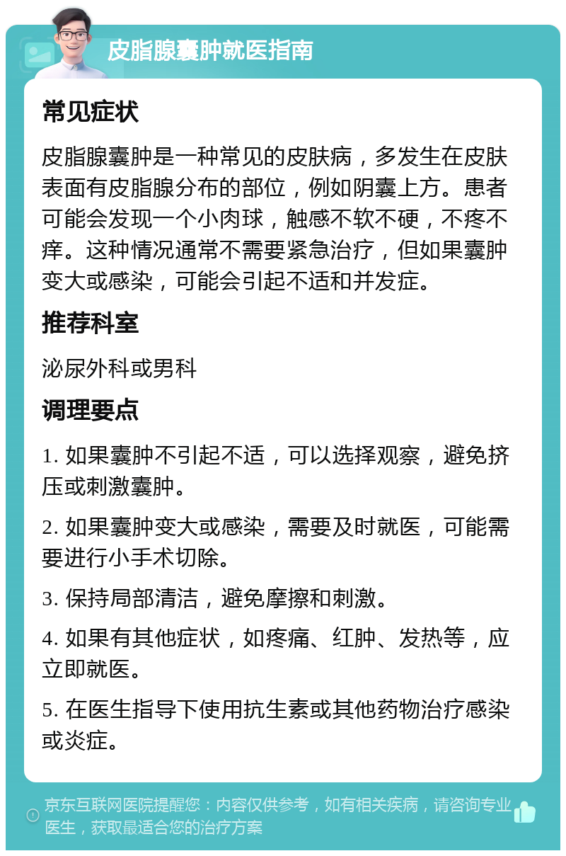 皮脂腺囊肿就医指南 常见症状 皮脂腺囊肿是一种常见的皮肤病，多发生在皮肤表面有皮脂腺分布的部位，例如阴囊上方。患者可能会发现一个小肉球，触感不软不硬，不疼不痒。这种情况通常不需要紧急治疗，但如果囊肿变大或感染，可能会引起不适和并发症。 推荐科室 泌尿外科或男科 调理要点 1. 如果囊肿不引起不适，可以选择观察，避免挤压或刺激囊肿。 2. 如果囊肿变大或感染，需要及时就医，可能需要进行小手术切除。 3. 保持局部清洁，避免摩擦和刺激。 4. 如果有其他症状，如疼痛、红肿、发热等，应立即就医。 5. 在医生指导下使用抗生素或其他药物治疗感染或炎症。