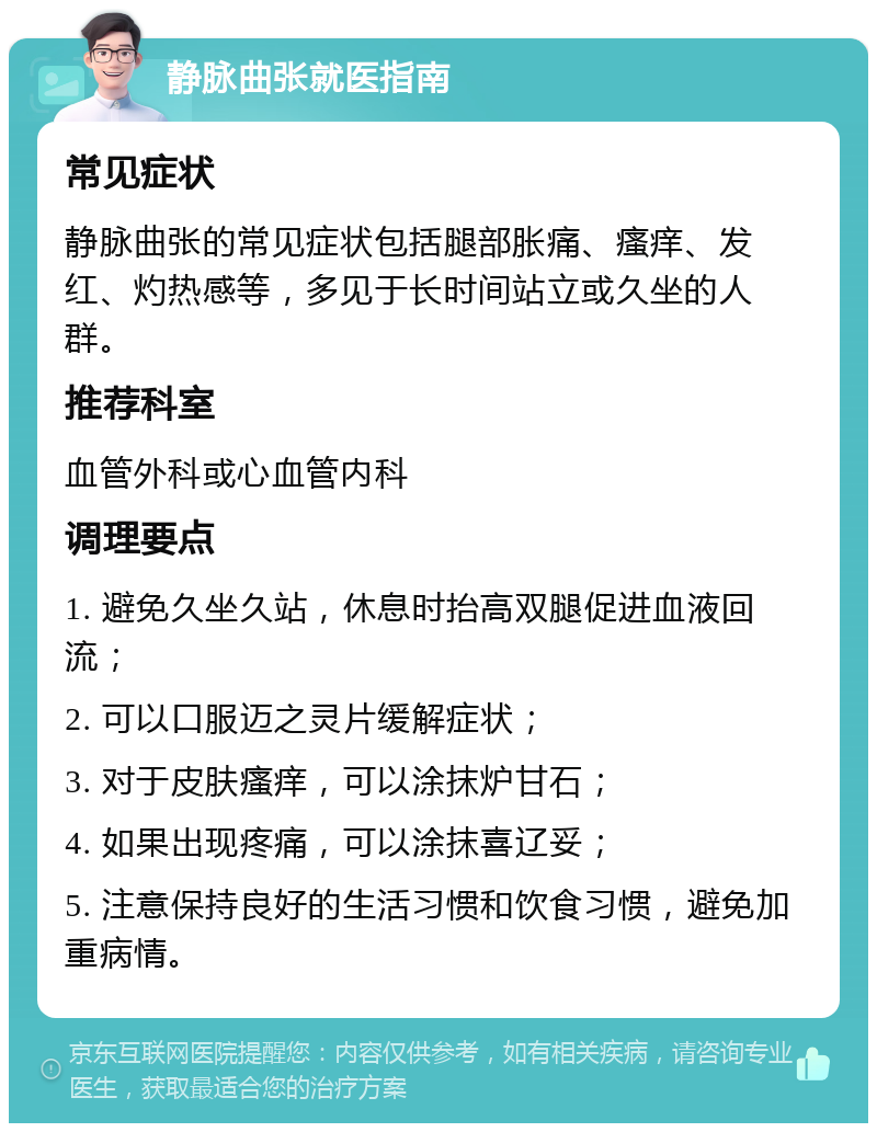 静脉曲张就医指南 常见症状 静脉曲张的常见症状包括腿部胀痛、瘙痒、发红、灼热感等，多见于长时间站立或久坐的人群。 推荐科室 血管外科或心血管内科 调理要点 1. 避免久坐久站，休息时抬高双腿促进血液回流； 2. 可以口服迈之灵片缓解症状； 3. 对于皮肤瘙痒，可以涂抹炉甘石； 4. 如果出现疼痛，可以涂抹喜辽妥； 5. 注意保持良好的生活习惯和饮食习惯，避免加重病情。