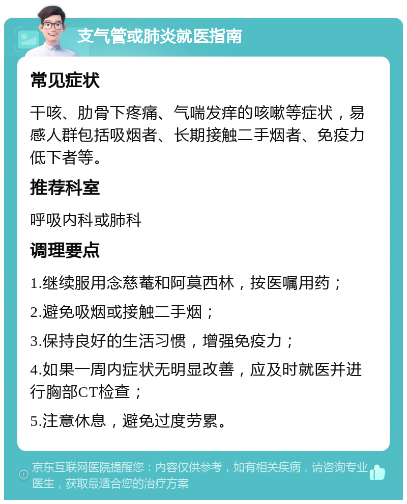 支气管或肺炎就医指南 常见症状 干咳、肋骨下疼痛、气喘发痒的咳嗽等症状，易感人群包括吸烟者、长期接触二手烟者、免疫力低下者等。 推荐科室 呼吸内科或肺科 调理要点 1.继续服用念慈菴和阿莫西林，按医嘱用药； 2.避免吸烟或接触二手烟； 3.保持良好的生活习惯，增强免疫力； 4.如果一周内症状无明显改善，应及时就医并进行胸部CT检查； 5.注意休息，避免过度劳累。