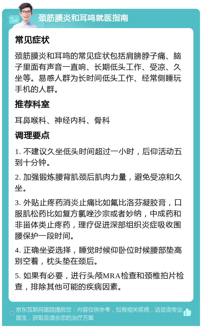 颈筋膜炎和耳鸣就医指南 常见症状 颈筋膜炎和耳鸣的常见症状包括肩膀脖子痛、脑子里面有声音一直响、长期低头工作、受凉、久坐等。易感人群为长时间低头工作、经常侧睡玩手机的人群。 推荐科室 耳鼻喉科、神经内科、骨科 调理要点 1. 不建议久坐低头时间超过一小时，后仰活动五到十分钟。 2. 加强锻炼腰背肌颈后肌肉力量，避免受凉和久坐。 3. 外贴止疼药消炎止痛比如氟比洛芬凝胶膏，口服肌松药比如复方氯唑沙宗或者妙纳，中成药和非甾体类止疼药，理疗促进深部组织炎症吸收围腰保护一段时间。 4. 正确坐姿选择，睡觉时候仰卧位时候腰部垫高别空着，枕头垫在颈后。 5. 如果有必要，进行头颅MRA检查和颈椎拍片检查，排除其他可能的疾病因素。