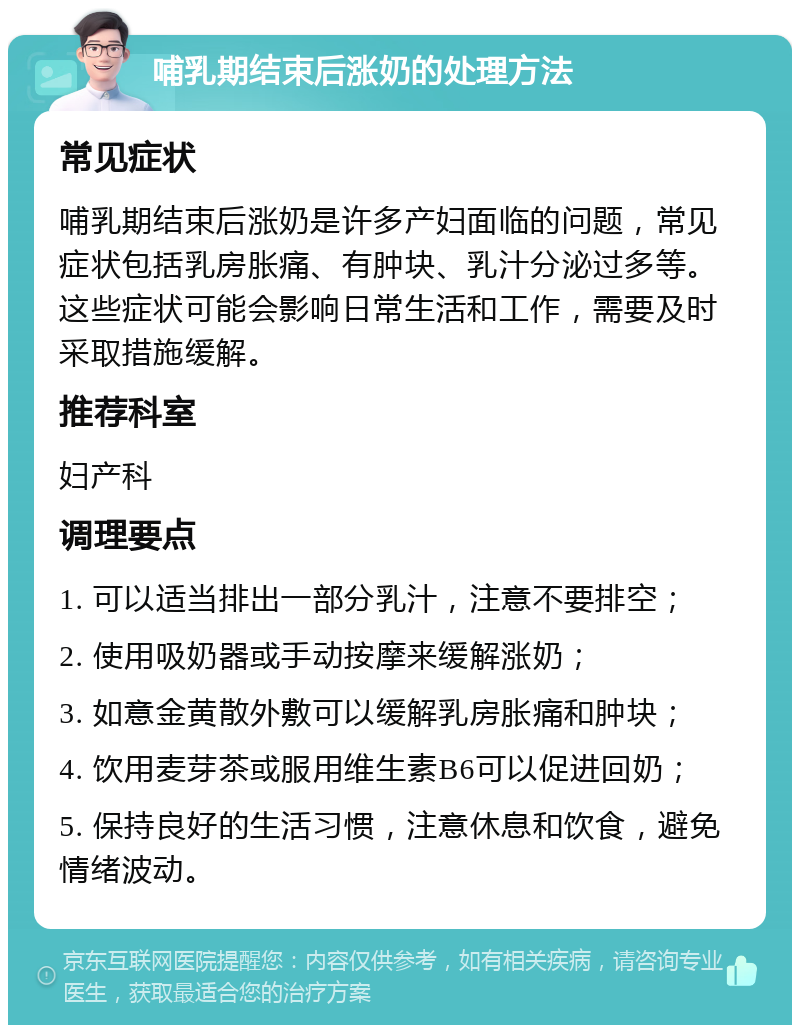 哺乳期结束后涨奶的处理方法 常见症状 哺乳期结束后涨奶是许多产妇面临的问题，常见症状包括乳房胀痛、有肿块、乳汁分泌过多等。这些症状可能会影响日常生活和工作，需要及时采取措施缓解。 推荐科室 妇产科 调理要点 1. 可以适当排出一部分乳汁，注意不要排空； 2. 使用吸奶器或手动按摩来缓解涨奶； 3. 如意金黄散外敷可以缓解乳房胀痛和肿块； 4. 饮用麦芽茶或服用维生素B6可以促进回奶； 5. 保持良好的生活习惯，注意休息和饮食，避免情绪波动。