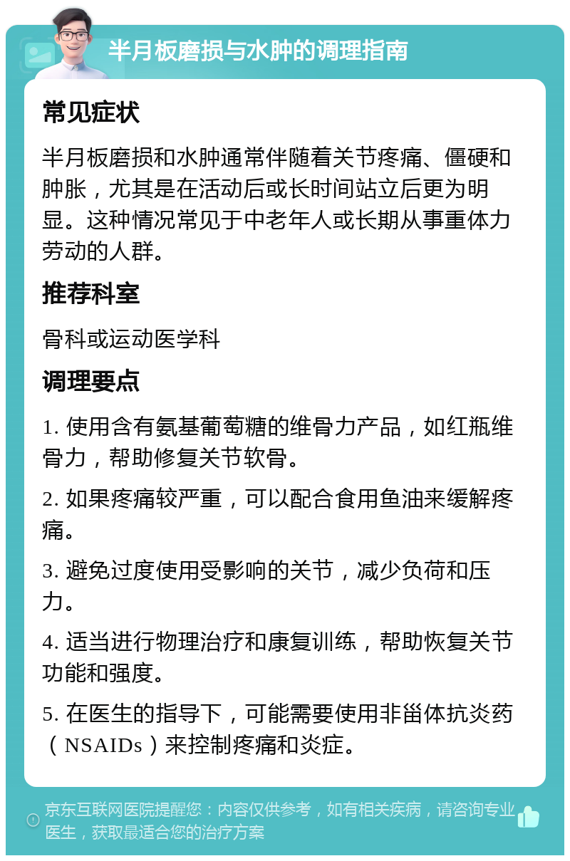 半月板磨损与水肿的调理指南 常见症状 半月板磨损和水肿通常伴随着关节疼痛、僵硬和肿胀，尤其是在活动后或长时间站立后更为明显。这种情况常见于中老年人或长期从事重体力劳动的人群。 推荐科室 骨科或运动医学科 调理要点 1. 使用含有氨基葡萄糖的维骨力产品，如红瓶维骨力，帮助修复关节软骨。 2. 如果疼痛较严重，可以配合食用鱼油来缓解疼痛。 3. 避免过度使用受影响的关节，减少负荷和压力。 4. 适当进行物理治疗和康复训练，帮助恢复关节功能和强度。 5. 在医生的指导下，可能需要使用非甾体抗炎药（NSAIDs）来控制疼痛和炎症。