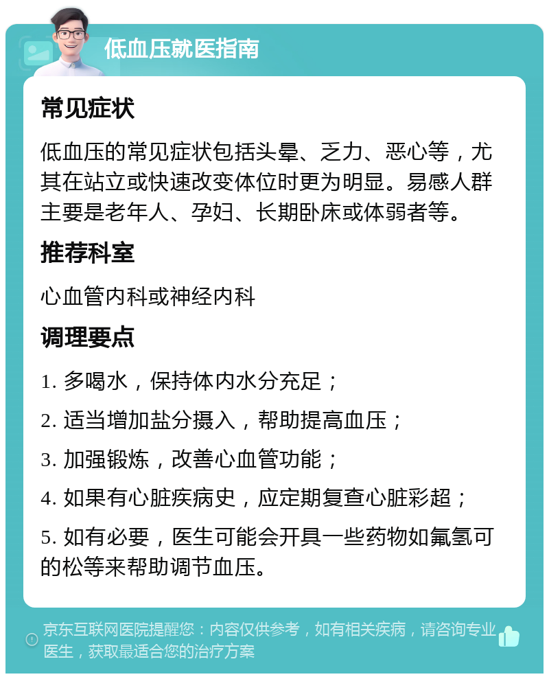 低血压就医指南 常见症状 低血压的常见症状包括头晕、乏力、恶心等，尤其在站立或快速改变体位时更为明显。易感人群主要是老年人、孕妇、长期卧床或体弱者等。 推荐科室 心血管内科或神经内科 调理要点 1. 多喝水，保持体内水分充足； 2. 适当增加盐分摄入，帮助提高血压； 3. 加强锻炼，改善心血管功能； 4. 如果有心脏疾病史，应定期复查心脏彩超； 5. 如有必要，医生可能会开具一些药物如氟氢可的松等来帮助调节血压。