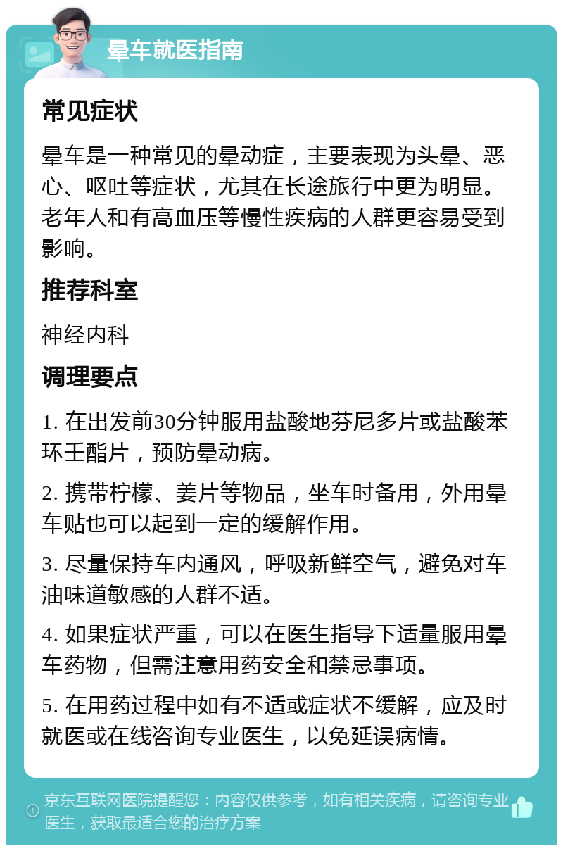 晕车就医指南 常见症状 晕车是一种常见的晕动症，主要表现为头晕、恶心、呕吐等症状，尤其在长途旅行中更为明显。老年人和有高血压等慢性疾病的人群更容易受到影响。 推荐科室 神经内科 调理要点 1. 在出发前30分钟服用盐酸地芬尼多片或盐酸苯环壬酯片，预防晕动病。 2. 携带柠檬、姜片等物品，坐车时备用，外用晕车贴也可以起到一定的缓解作用。 3. 尽量保持车内通风，呼吸新鲜空气，避免对车油味道敏感的人群不适。 4. 如果症状严重，可以在医生指导下适量服用晕车药物，但需注意用药安全和禁忌事项。 5. 在用药过程中如有不适或症状不缓解，应及时就医或在线咨询专业医生，以免延误病情。