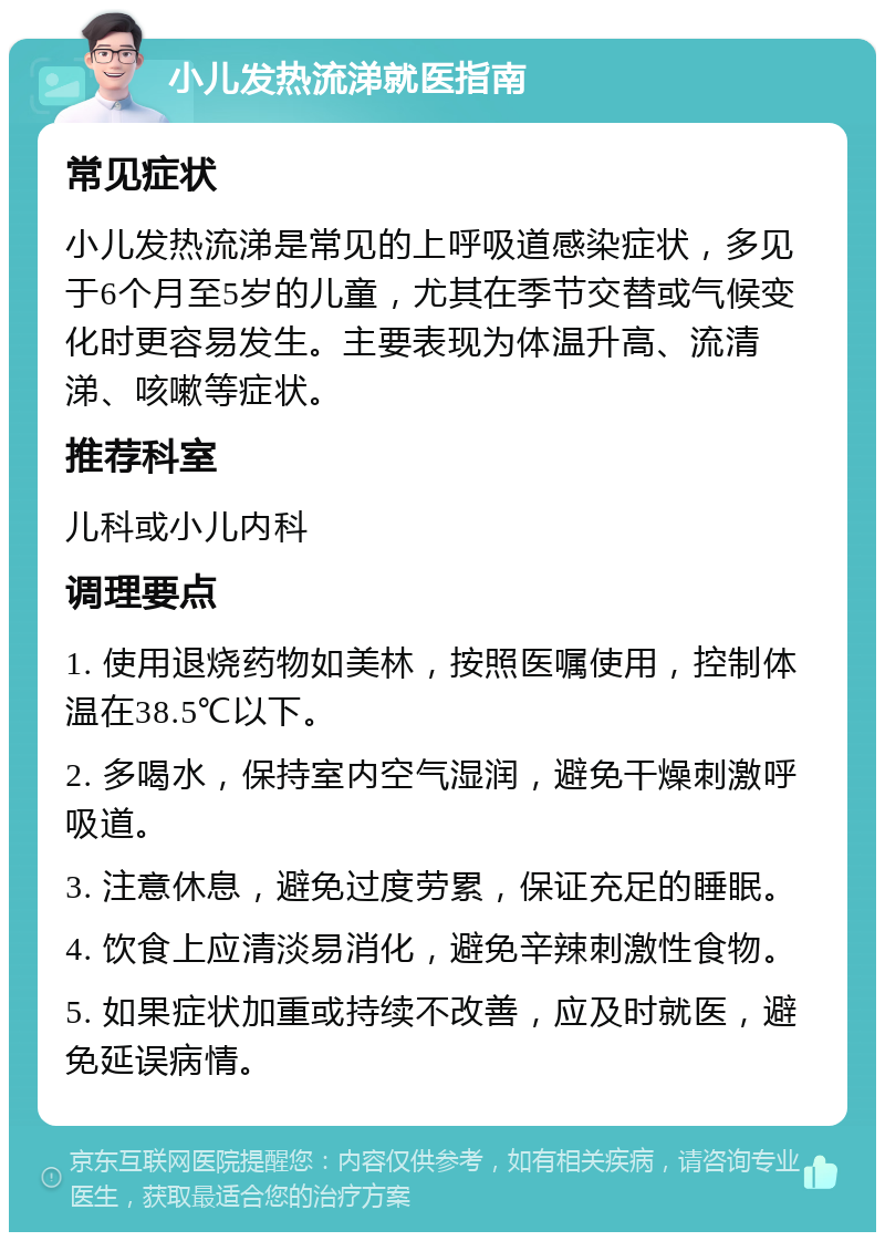 小儿发热流涕就医指南 常见症状 小儿发热流涕是常见的上呼吸道感染症状，多见于6个月至5岁的儿童，尤其在季节交替或气候变化时更容易发生。主要表现为体温升高、流清涕、咳嗽等症状。 推荐科室 儿科或小儿内科 调理要点 1. 使用退烧药物如美林，按照医嘱使用，控制体温在38.5℃以下。 2. 多喝水，保持室内空气湿润，避免干燥刺激呼吸道。 3. 注意休息，避免过度劳累，保证充足的睡眠。 4. 饮食上应清淡易消化，避免辛辣刺激性食物。 5. 如果症状加重或持续不改善，应及时就医，避免延误病情。