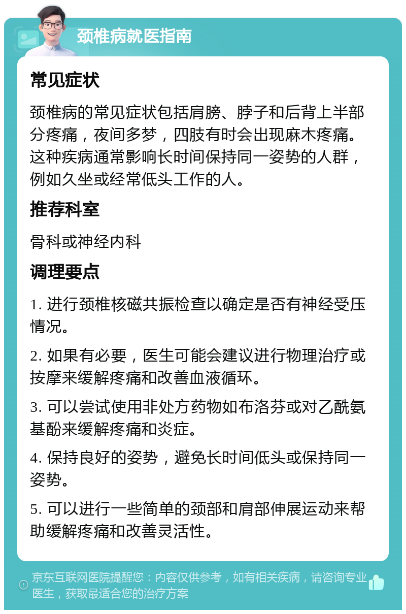 颈椎病就医指南 常见症状 颈椎病的常见症状包括肩膀、脖子和后背上半部分疼痛，夜间多梦，四肢有时会出现麻木疼痛。这种疾病通常影响长时间保持同一姿势的人群，例如久坐或经常低头工作的人。 推荐科室 骨科或神经内科 调理要点 1. 进行颈椎核磁共振检查以确定是否有神经受压情况。 2. 如果有必要，医生可能会建议进行物理治疗或按摩来缓解疼痛和改善血液循环。 3. 可以尝试使用非处方药物如布洛芬或对乙酰氨基酚来缓解疼痛和炎症。 4. 保持良好的姿势，避免长时间低头或保持同一姿势。 5. 可以进行一些简单的颈部和肩部伸展运动来帮助缓解疼痛和改善灵活性。