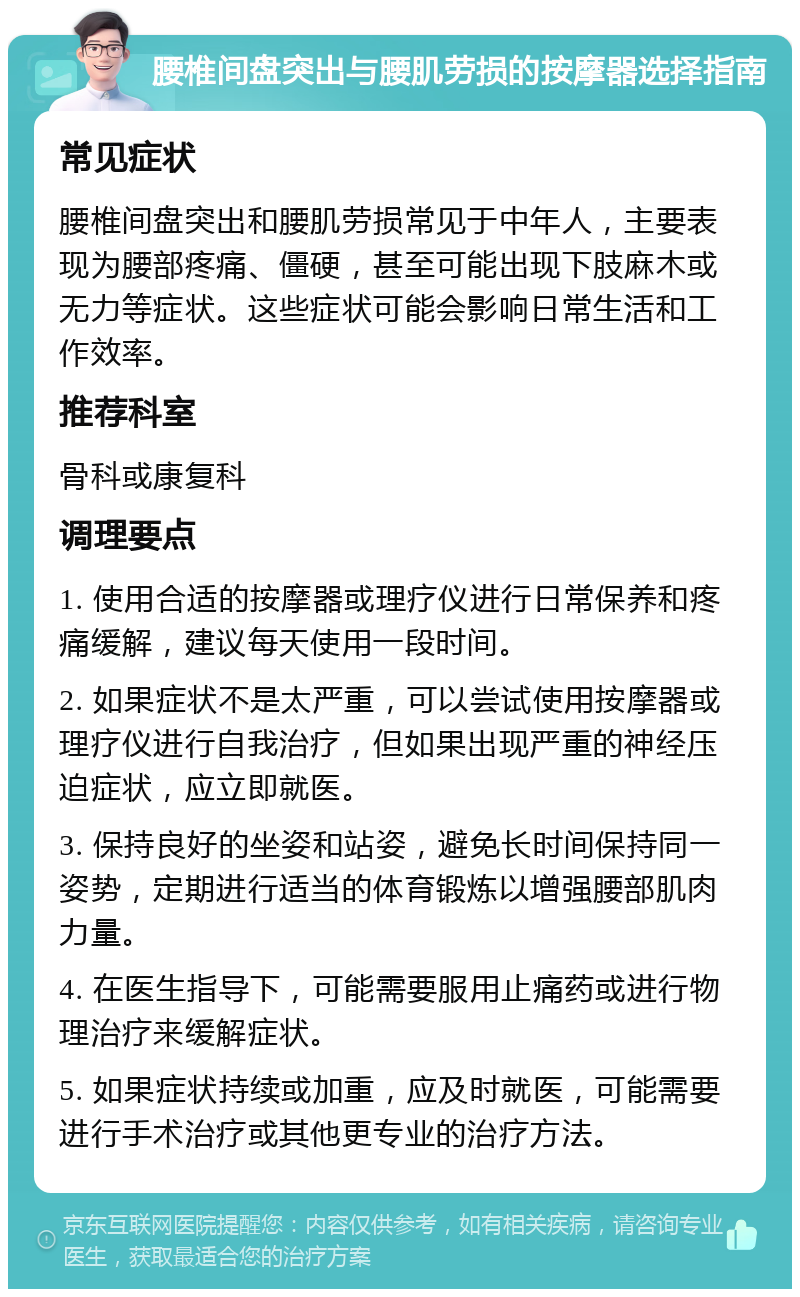 腰椎间盘突出与腰肌劳损的按摩器选择指南 常见症状 腰椎间盘突出和腰肌劳损常见于中年人，主要表现为腰部疼痛、僵硬，甚至可能出现下肢麻木或无力等症状。这些症状可能会影响日常生活和工作效率。 推荐科室 骨科或康复科 调理要点 1. 使用合适的按摩器或理疗仪进行日常保养和疼痛缓解，建议每天使用一段时间。 2. 如果症状不是太严重，可以尝试使用按摩器或理疗仪进行自我治疗，但如果出现严重的神经压迫症状，应立即就医。 3. 保持良好的坐姿和站姿，避免长时间保持同一姿势，定期进行适当的体育锻炼以增强腰部肌肉力量。 4. 在医生指导下，可能需要服用止痛药或进行物理治疗来缓解症状。 5. 如果症状持续或加重，应及时就医，可能需要进行手术治疗或其他更专业的治疗方法。