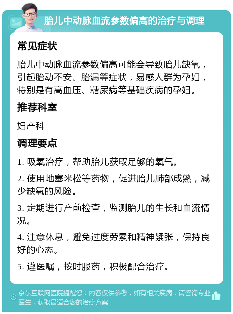 胎儿中动脉血流参数偏高的治疗与调理 常见症状 胎儿中动脉血流参数偏高可能会导致胎儿缺氧，引起胎动不安、胎漏等症状，易感人群为孕妇，特别是有高血压、糖尿病等基础疾病的孕妇。 推荐科室 妇产科 调理要点 1. 吸氧治疗，帮助胎儿获取足够的氧气。 2. 使用地塞米松等药物，促进胎儿肺部成熟，减少缺氧的风险。 3. 定期进行产前检查，监测胎儿的生长和血流情况。 4. 注意休息，避免过度劳累和精神紧张，保持良好的心态。 5. 遵医嘱，按时服药，积极配合治疗。