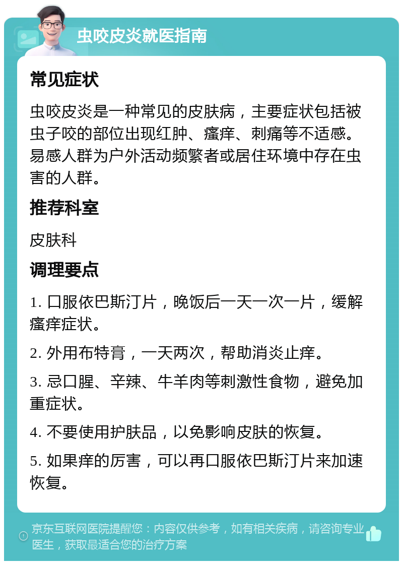 虫咬皮炎就医指南 常见症状 虫咬皮炎是一种常见的皮肤病，主要症状包括被虫子咬的部位出现红肿、瘙痒、刺痛等不适感。易感人群为户外活动频繁者或居住环境中存在虫害的人群。 推荐科室 皮肤科 调理要点 1. 口服依巴斯汀片，晚饭后一天一次一片，缓解瘙痒症状。 2. 外用布特膏，一天两次，帮助消炎止痒。 3. 忌口腥、辛辣、牛羊肉等刺激性食物，避免加重症状。 4. 不要使用护肤品，以免影响皮肤的恢复。 5. 如果痒的厉害，可以再口服依巴斯汀片来加速恢复。