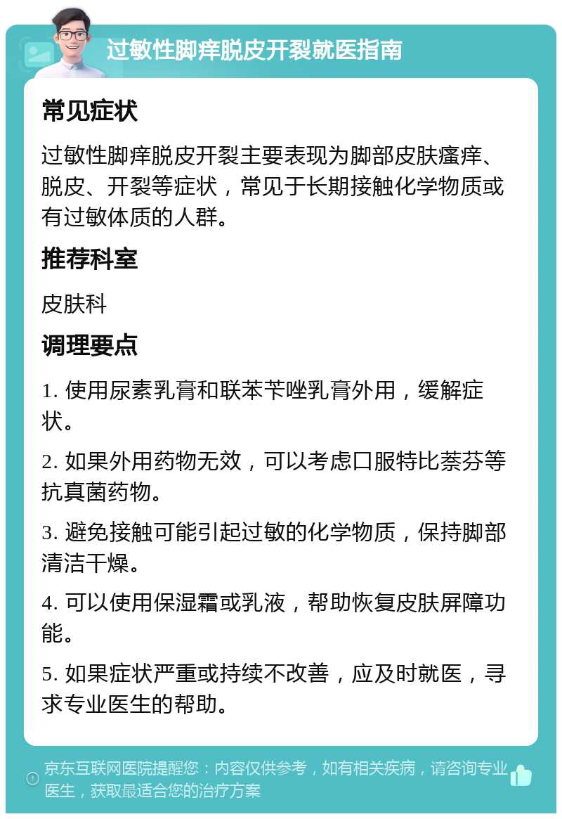 过敏性脚痒脱皮开裂就医指南 常见症状 过敏性脚痒脱皮开裂主要表现为脚部皮肤瘙痒、脱皮、开裂等症状，常见于长期接触化学物质或有过敏体质的人群。 推荐科室 皮肤科 调理要点 1. 使用尿素乳膏和联苯苄唑乳膏外用，缓解症状。 2. 如果外用药物无效，可以考虑口服特比萘芬等抗真菌药物。 3. 避免接触可能引起过敏的化学物质，保持脚部清洁干燥。 4. 可以使用保湿霜或乳液，帮助恢复皮肤屏障功能。 5. 如果症状严重或持续不改善，应及时就医，寻求专业医生的帮助。