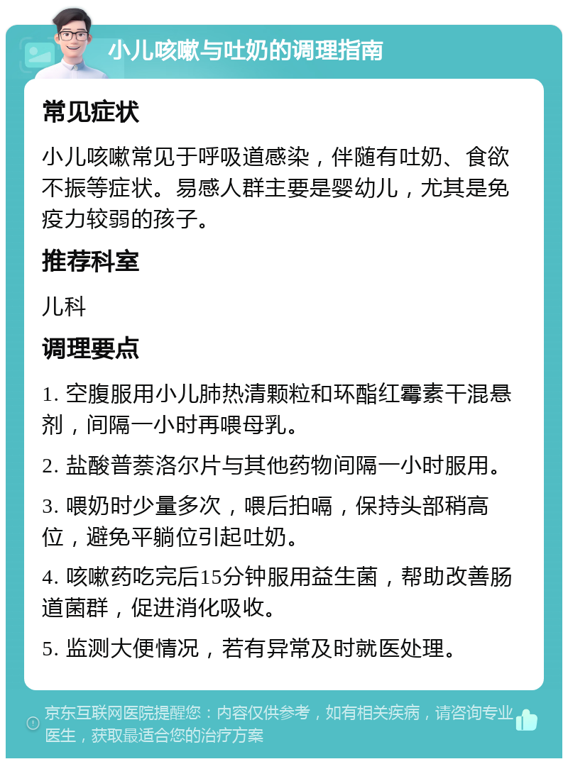 小儿咳嗽与吐奶的调理指南 常见症状 小儿咳嗽常见于呼吸道感染，伴随有吐奶、食欲不振等症状。易感人群主要是婴幼儿，尤其是免疫力较弱的孩子。 推荐科室 儿科 调理要点 1. 空腹服用小儿肺热清颗粒和环酯红霉素干混悬剂，间隔一小时再喂母乳。 2. 盐酸普萘洛尔片与其他药物间隔一小时服用。 3. 喂奶时少量多次，喂后拍嗝，保持头部稍高位，避免平躺位引起吐奶。 4. 咳嗽药吃完后15分钟服用益生菌，帮助改善肠道菌群，促进消化吸收。 5. 监测大便情况，若有异常及时就医处理。