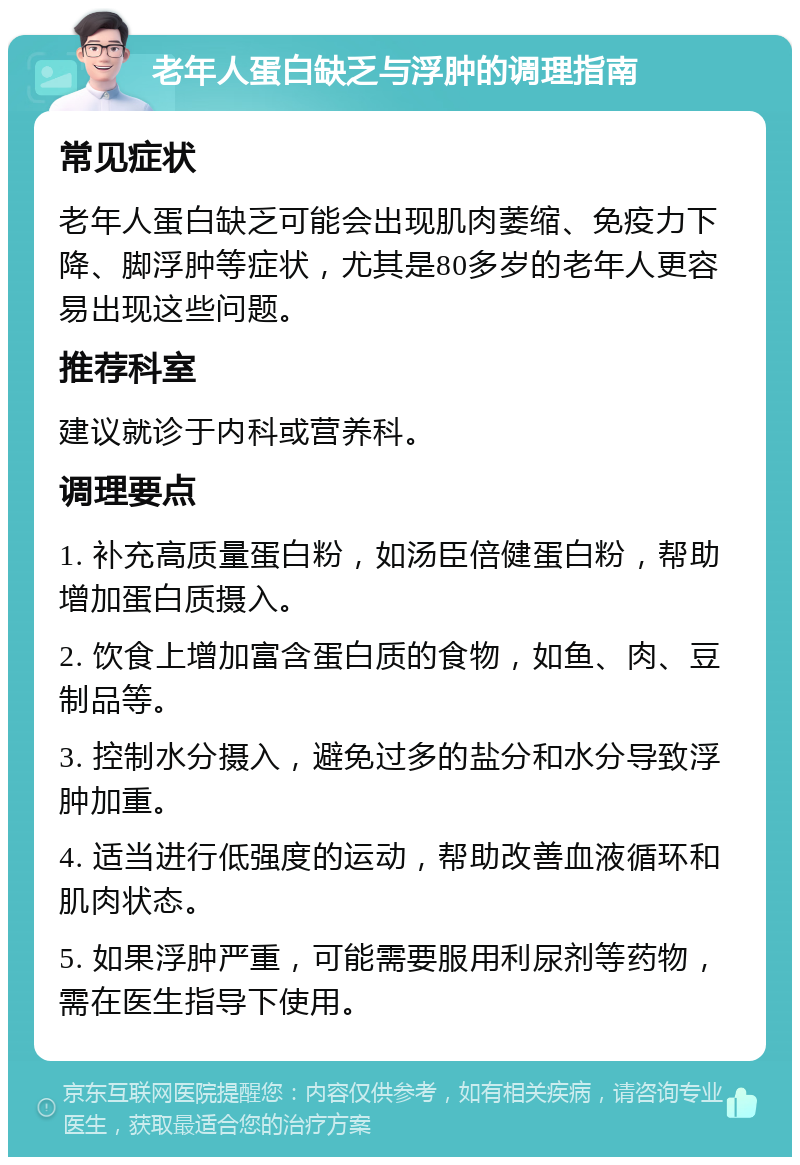 老年人蛋白缺乏与浮肿的调理指南 常见症状 老年人蛋白缺乏可能会出现肌肉萎缩、免疫力下降、脚浮肿等症状，尤其是80多岁的老年人更容易出现这些问题。 推荐科室 建议就诊于内科或营养科。 调理要点 1. 补充高质量蛋白粉，如汤臣倍健蛋白粉，帮助增加蛋白质摄入。 2. 饮食上增加富含蛋白质的食物，如鱼、肉、豆制品等。 3. 控制水分摄入，避免过多的盐分和水分导致浮肿加重。 4. 适当进行低强度的运动，帮助改善血液循环和肌肉状态。 5. 如果浮肿严重，可能需要服用利尿剂等药物，需在医生指导下使用。