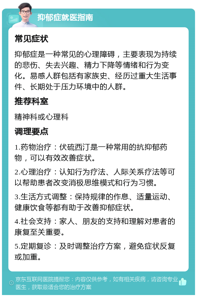 抑郁症就医指南 常见症状 抑郁症是一种常见的心理障碍，主要表现为持续的悲伤、失去兴趣、精力下降等情绪和行为变化。易感人群包括有家族史、经历过重大生活事件、长期处于压力环境中的人群。 推荐科室 精神科或心理科 调理要点 1.药物治疗：伏硫西汀是一种常用的抗抑郁药物，可以有效改善症状。 2.心理治疗：认知行为疗法、人际关系疗法等可以帮助患者改变消极思维模式和行为习惯。 3.生活方式调整：保持规律的作息、适量运动、健康饮食等都有助于改善抑郁症状。 4.社会支持：家人、朋友的支持和理解对患者的康复至关重要。 5.定期复诊：及时调整治疗方案，避免症状反复或加重。