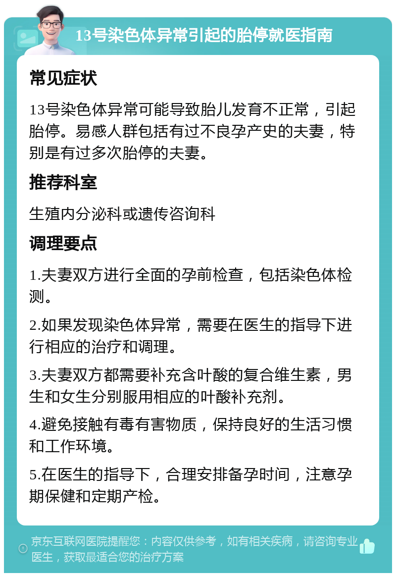 13号染色体异常引起的胎停就医指南 常见症状 13号染色体异常可能导致胎儿发育不正常，引起胎停。易感人群包括有过不良孕产史的夫妻，特别是有过多次胎停的夫妻。 推荐科室 生殖内分泌科或遗传咨询科 调理要点 1.夫妻双方进行全面的孕前检查，包括染色体检测。 2.如果发现染色体异常，需要在医生的指导下进行相应的治疗和调理。 3.夫妻双方都需要补充含叶酸的复合维生素，男生和女生分别服用相应的叶酸补充剂。 4.避免接触有毒有害物质，保持良好的生活习惯和工作环境。 5.在医生的指导下，合理安排备孕时间，注意孕期保健和定期产检。