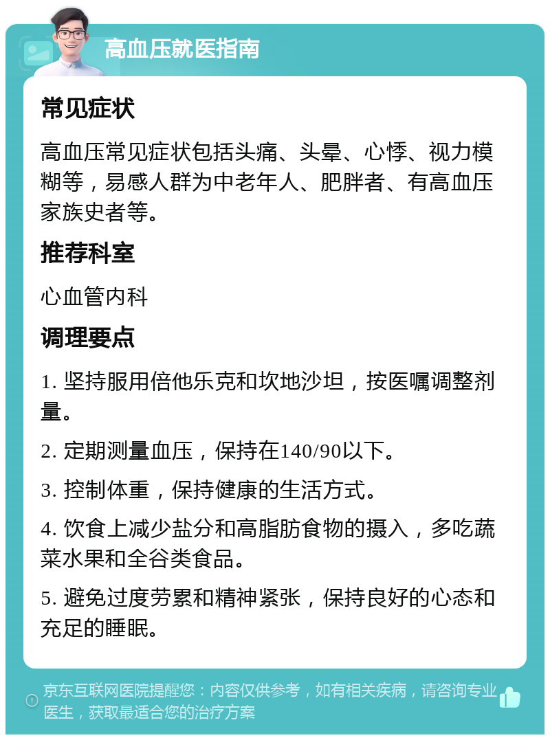 高血压就医指南 常见症状 高血压常见症状包括头痛、头晕、心悸、视力模糊等，易感人群为中老年人、肥胖者、有高血压家族史者等。 推荐科室 心血管内科 调理要点 1. 坚持服用倍他乐克和坎地沙坦，按医嘱调整剂量。 2. 定期测量血压，保持在140/90以下。 3. 控制体重，保持健康的生活方式。 4. 饮食上减少盐分和高脂肪食物的摄入，多吃蔬菜水果和全谷类食品。 5. 避免过度劳累和精神紧张，保持良好的心态和充足的睡眠。