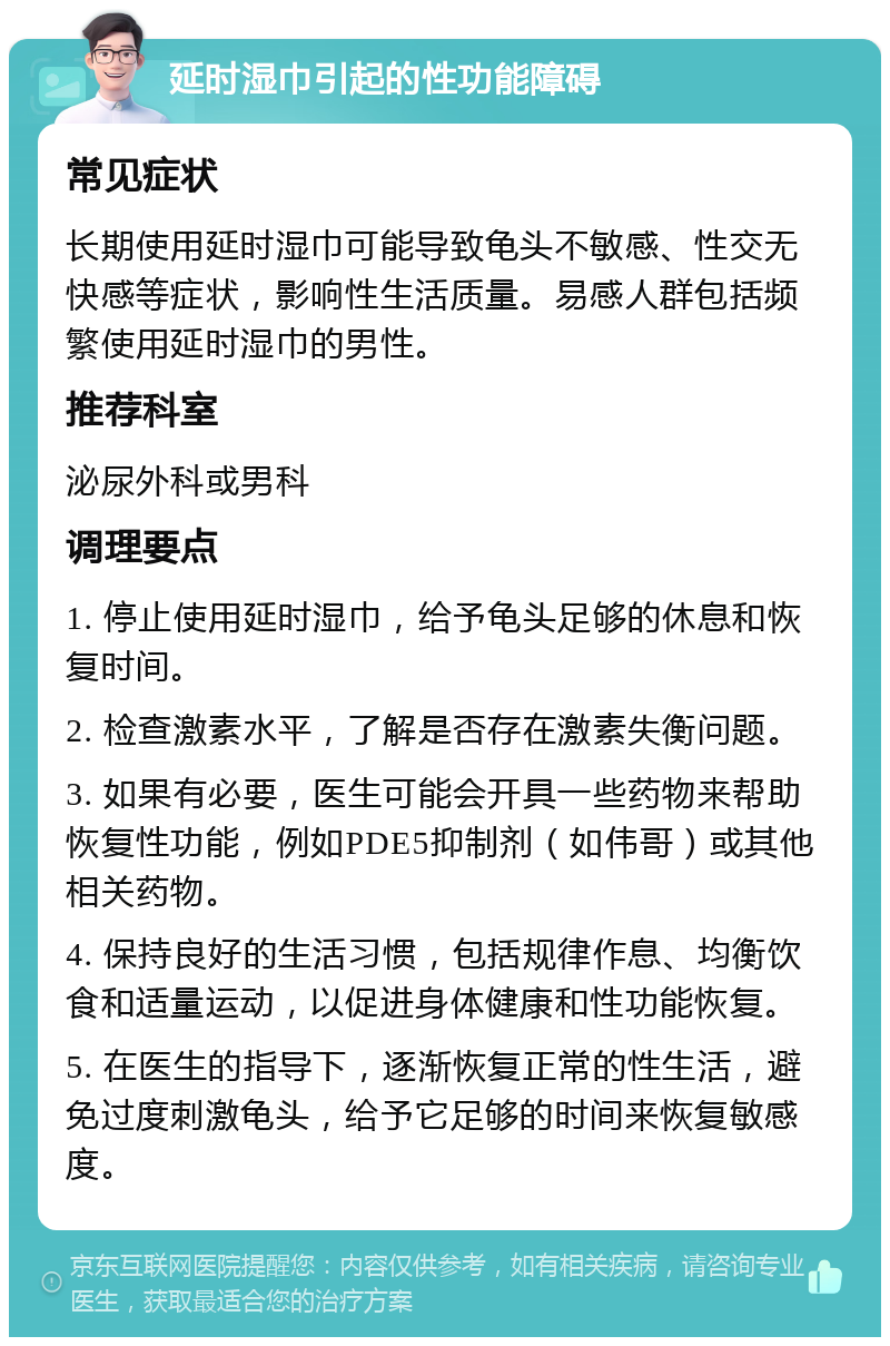 延时湿巾引起的性功能障碍 常见症状 长期使用延时湿巾可能导致龟头不敏感、性交无快感等症状，影响性生活质量。易感人群包括频繁使用延时湿巾的男性。 推荐科室 泌尿外科或男科 调理要点 1. 停止使用延时湿巾，给予龟头足够的休息和恢复时间。 2. 检查激素水平，了解是否存在激素失衡问题。 3. 如果有必要，医生可能会开具一些药物来帮助恢复性功能，例如PDE5抑制剂（如伟哥）或其他相关药物。 4. 保持良好的生活习惯，包括规律作息、均衡饮食和适量运动，以促进身体健康和性功能恢复。 5. 在医生的指导下，逐渐恢复正常的性生活，避免过度刺激龟头，给予它足够的时间来恢复敏感度。